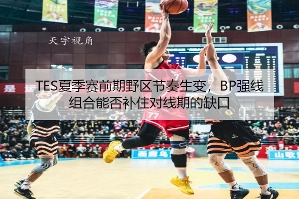 TES夏季赛前期野区节奏生变，BP强线组合能否补住对线期的缺口